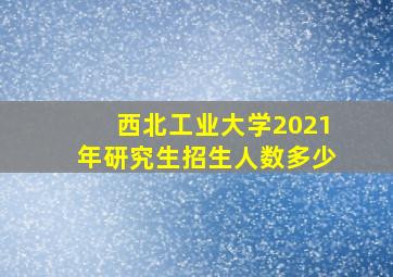 西北工业大学2021年研究生招生人数多少