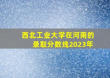 西北工业大学在河南的录取分数线2023年