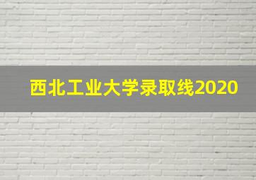 西北工业大学录取线2020