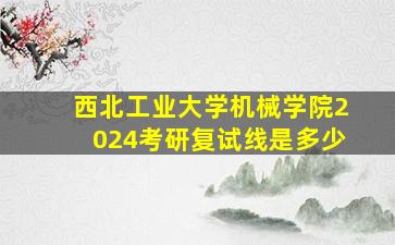 西北工业大学机械学院2024考研复试线是多少