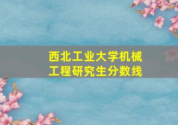 西北工业大学机械工程研究生分数线