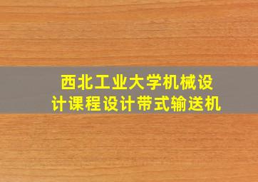 西北工业大学机械设计课程设计带式输送机