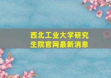 西北工业大学研究生院官网最新消息