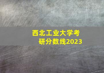 西北工业大学考研分数线2023