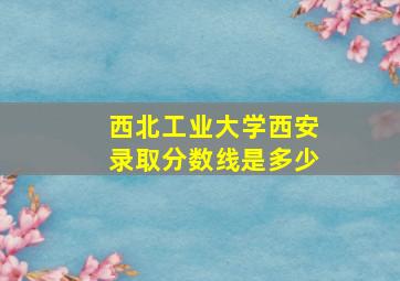 西北工业大学西安录取分数线是多少