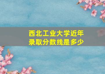 西北工业大学近年录取分数线是多少