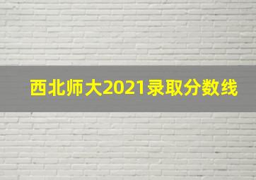 西北师大2021录取分数线