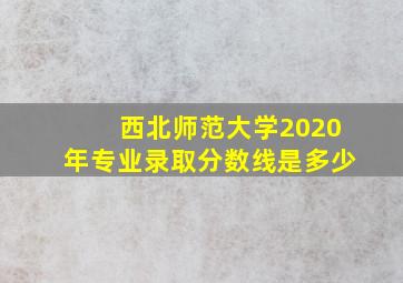 西北师范大学2020年专业录取分数线是多少