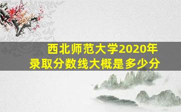 西北师范大学2020年录取分数线大概是多少分