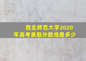 西北师范大学2020年高考录取分数线是多少