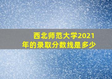 西北师范大学2021年的录取分数线是多少