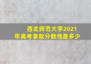 西北师范大学2021年高考录取分数线是多少