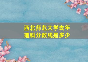 西北师范大学去年理科分数线是多少