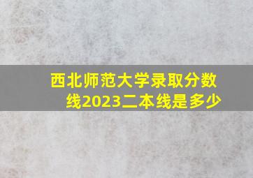 西北师范大学录取分数线2023二本线是多少