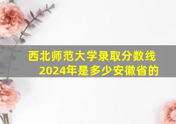 西北师范大学录取分数线2024年是多少安徽省的