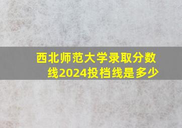 西北师范大学录取分数线2024投档线是多少