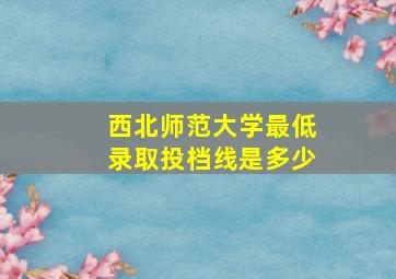 西北师范大学最低录取投档线是多少