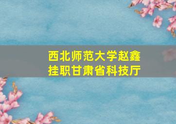 西北师范大学赵鑫挂职甘肃省科技厅