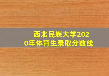 西北民族大学2020年体育生录取分数线