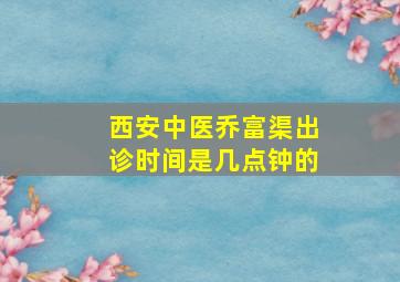 西安中医乔富渠出诊时间是几点钟的