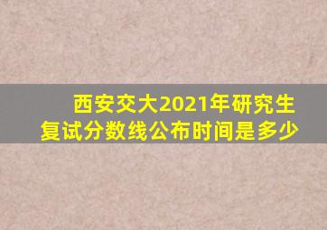 西安交大2021年研究生复试分数线公布时间是多少