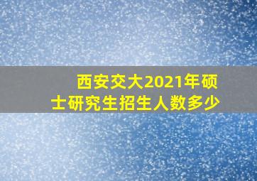 西安交大2021年硕士研究生招生人数多少