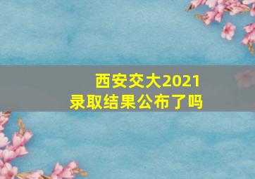 西安交大2021录取结果公布了吗