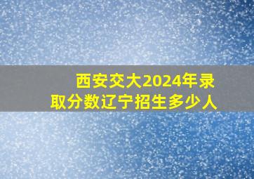 西安交大2024年录取分数辽宁招生多少人