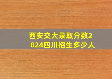 西安交大录取分数2024四川招生多少人