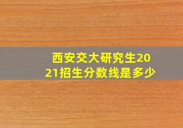 西安交大研究生2021招生分数线是多少