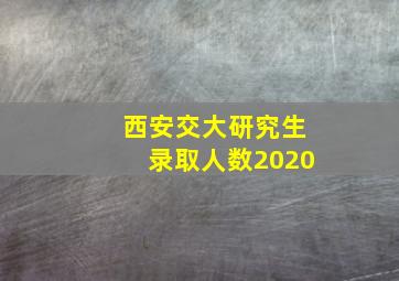 西安交大研究生录取人数2020