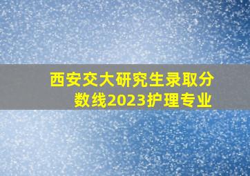 西安交大研究生录取分数线2023护理专业