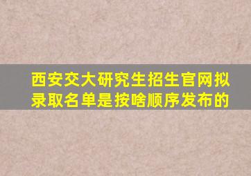 西安交大研究生招生官网拟录取名单是按啥顺序发布的