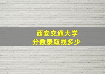 西安交通大学分数录取线多少