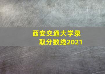 西安交通大学录取分数线2021