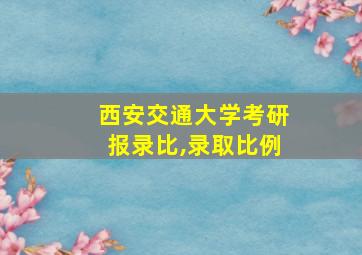 西安交通大学考研报录比,录取比例