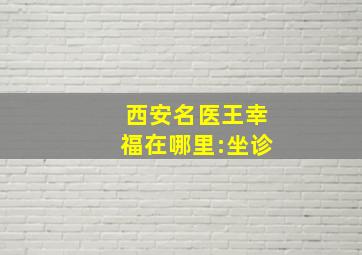 西安名医王幸福在哪里:坐诊