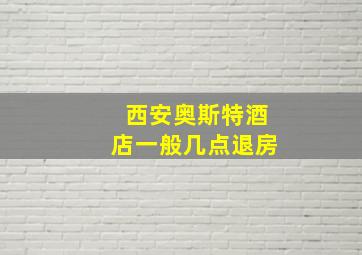 西安奥斯特酒店一般几点退房