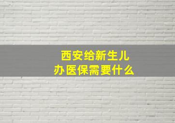 西安给新生儿办医保需要什么