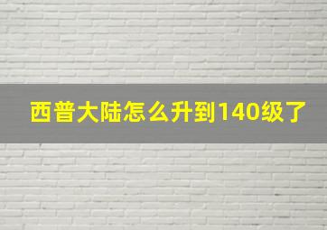 西普大陆怎么升到140级了