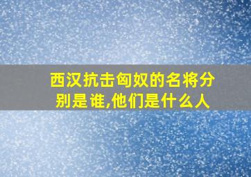 西汉抗击匈奴的名将分别是谁,他们是什么人