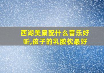 西湖美景配什么音乐好听,孩子的乳胶枕最好