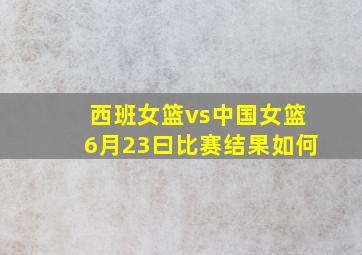 西班女篮vs中国女篮6月23曰比赛结果如何