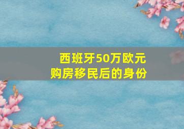 西班牙50万欧元购房移民后的身份