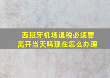 西班牙机场退税必须要离开当天吗现在怎么办理