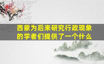 西蒙为后来研究行政现象的学者们提供了一个什么