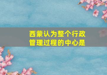 西蒙认为整个行政管理过程的中心是