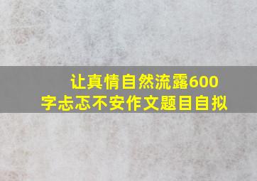 让真情自然流露600字忐忑不安作文题目自拟