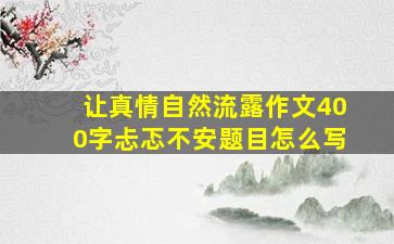 让真情自然流露作文400字忐忑不安题目怎么写