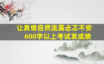 让真情自然流露忐忑不安600字以上考试发成绩